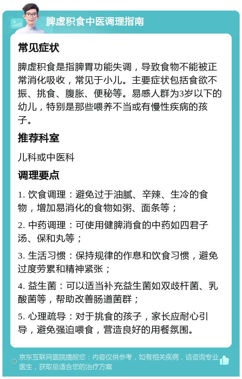 脾虚积食中医调理指南 常见症状 脾虚积食是指脾胃功能失调，导致食物不能被正常消化吸收，常见于小儿。主要症状包括食欲不振、挑食、腹胀、便秘等。易感人群为3岁以下的幼儿，特别是那些喂养不当或有慢性疾病的孩子。 推荐科室 儿科或中医科 调理要点 1. 饮食调理：避免过于油腻、辛辣、生冷的食物，增加易消化的食物如粥、面条等； 2. 中药调理：可使用健脾消食的中药如四君子汤、保和丸等； 3. 生活习惯：保持规律的作息和饮食习惯，避免过度劳累和精神紧张； 4. 益生菌：可以适当补充益生菌如双歧杆菌、乳酸菌等，帮助改善肠道菌群； 5. 心理疏导：对于挑食的孩子，家长应耐心引导，避免强迫喂食，营造良好的用餐氛围。