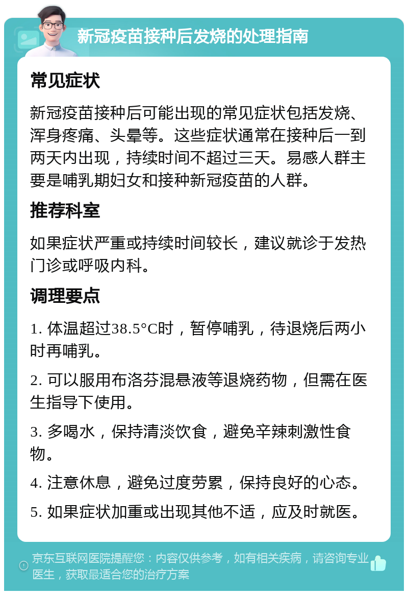 新冠疫苗接种后发烧的处理指南 常见症状 新冠疫苗接种后可能出现的常见症状包括发烧、浑身疼痛、头晕等。这些症状通常在接种后一到两天内出现，持续时间不超过三天。易感人群主要是哺乳期妇女和接种新冠疫苗的人群。 推荐科室 如果症状严重或持续时间较长，建议就诊于发热门诊或呼吸内科。 调理要点 1. 体温超过38.5°C时，暂停哺乳，待退烧后两小时再哺乳。 2. 可以服用布洛芬混悬液等退烧药物，但需在医生指导下使用。 3. 多喝水，保持清淡饮食，避免辛辣刺激性食物。 4. 注意休息，避免过度劳累，保持良好的心态。 5. 如果症状加重或出现其他不适，应及时就医。