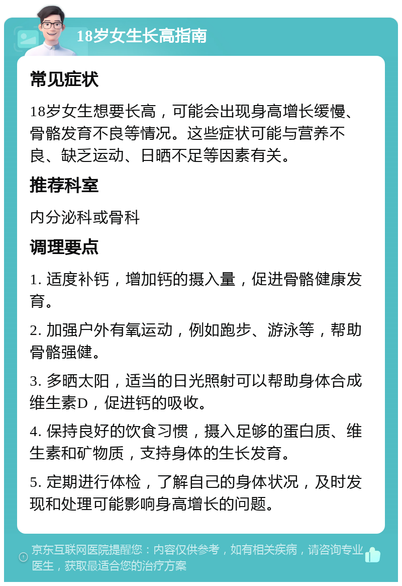 18岁女生长高指南 常见症状 18岁女生想要长高，可能会出现身高增长缓慢、骨骼发育不良等情况。这些症状可能与营养不良、缺乏运动、日晒不足等因素有关。 推荐科室 内分泌科或骨科 调理要点 1. 适度补钙，增加钙的摄入量，促进骨骼健康发育。 2. 加强户外有氧运动，例如跑步、游泳等，帮助骨骼强健。 3. 多晒太阳，适当的日光照射可以帮助身体合成维生素D，促进钙的吸收。 4. 保持良好的饮食习惯，摄入足够的蛋白质、维生素和矿物质，支持身体的生长发育。 5. 定期进行体检，了解自己的身体状况，及时发现和处理可能影响身高增长的问题。