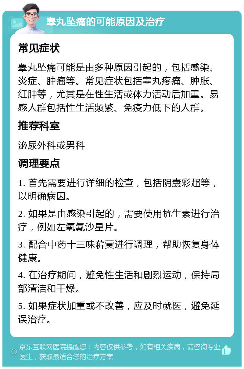 睾丸坠痛的可能原因及治疗 常见症状 睾丸坠痛可能是由多种原因引起的，包括感染、炎症、肿瘤等。常见症状包括睾丸疼痛、肿胀、红肿等，尤其是在性生活或体力活动后加重。易感人群包括性生活频繁、免疫力低下的人群。 推荐科室 泌尿外科或男科 调理要点 1. 首先需要进行详细的检查，包括阴囊彩超等，以明确病因。 2. 如果是由感染引起的，需要使用抗生素进行治疗，例如左氧氟沙星片。 3. 配合中药十三味菥蓂进行调理，帮助恢复身体健康。 4. 在治疗期间，避免性生活和剧烈运动，保持局部清洁和干燥。 5. 如果症状加重或不改善，应及时就医，避免延误治疗。