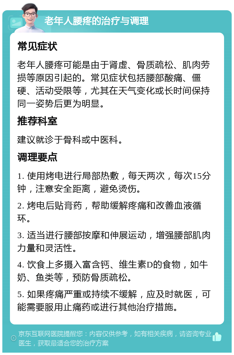 老年人腰疼的治疗与调理 常见症状 老年人腰疼可能是由于肾虚、骨质疏松、肌肉劳损等原因引起的。常见症状包括腰部酸痛、僵硬、活动受限等，尤其在天气变化或长时间保持同一姿势后更为明显。 推荐科室 建议就诊于骨科或中医科。 调理要点 1. 使用烤电进行局部热敷，每天两次，每次15分钟，注意安全距离，避免烫伤。 2. 烤电后贴膏药，帮助缓解疼痛和改善血液循环。 3. 适当进行腰部按摩和伸展运动，增强腰部肌肉力量和灵活性。 4. 饮食上多摄入富含钙、维生素D的食物，如牛奶、鱼类等，预防骨质疏松。 5. 如果疼痛严重或持续不缓解，应及时就医，可能需要服用止痛药或进行其他治疗措施。