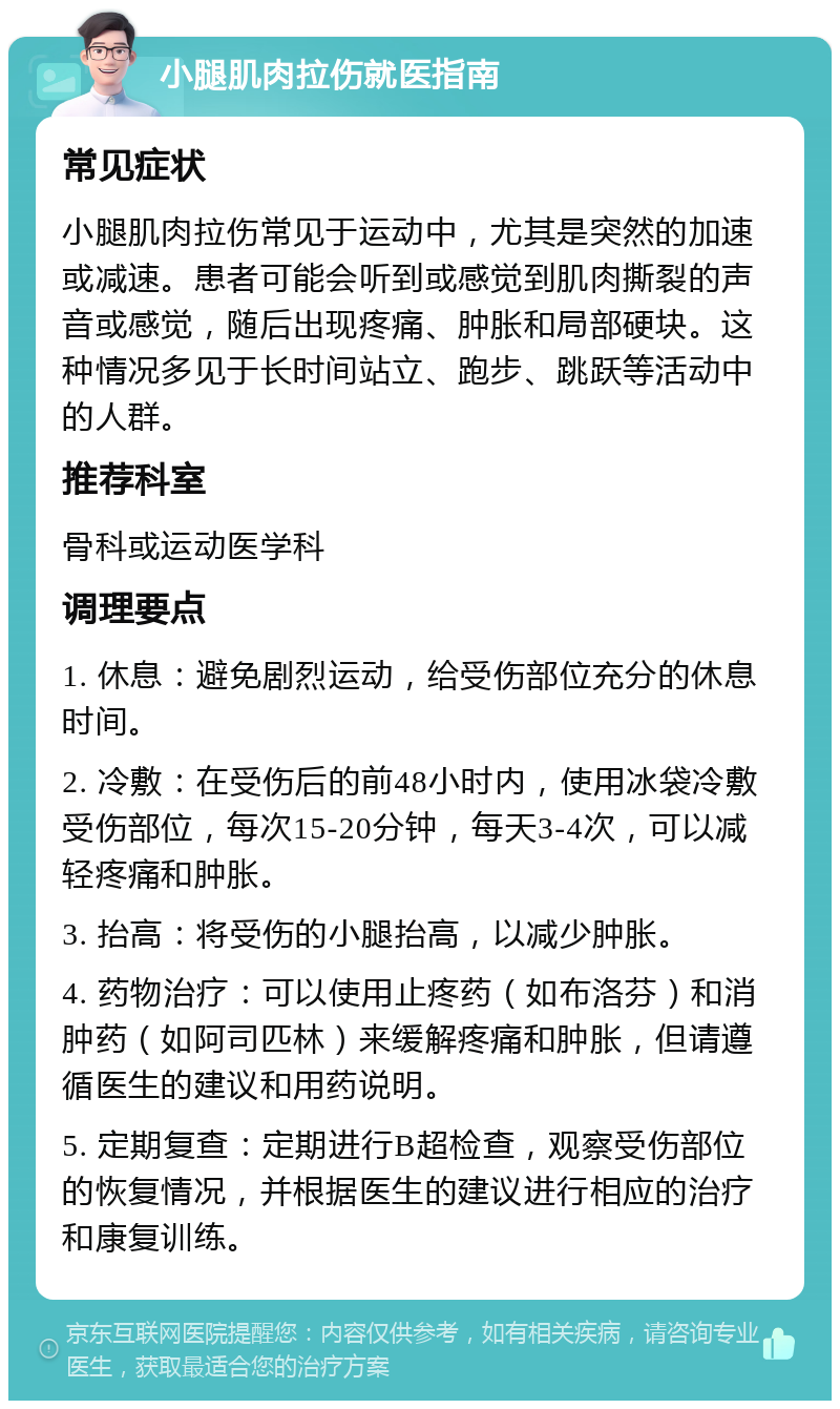 小腿肌肉拉伤就医指南 常见症状 小腿肌肉拉伤常见于运动中，尤其是突然的加速或减速。患者可能会听到或感觉到肌肉撕裂的声音或感觉，随后出现疼痛、肿胀和局部硬块。这种情况多见于长时间站立、跑步、跳跃等活动中的人群。 推荐科室 骨科或运动医学科 调理要点 1. 休息：避免剧烈运动，给受伤部位充分的休息时间。 2. 冷敷：在受伤后的前48小时内，使用冰袋冷敷受伤部位，每次15-20分钟，每天3-4次，可以减轻疼痛和肿胀。 3. 抬高：将受伤的小腿抬高，以减少肿胀。 4. 药物治疗：可以使用止疼药（如布洛芬）和消肿药（如阿司匹林）来缓解疼痛和肿胀，但请遵循医生的建议和用药说明。 5. 定期复查：定期进行B超检查，观察受伤部位的恢复情况，并根据医生的建议进行相应的治疗和康复训练。