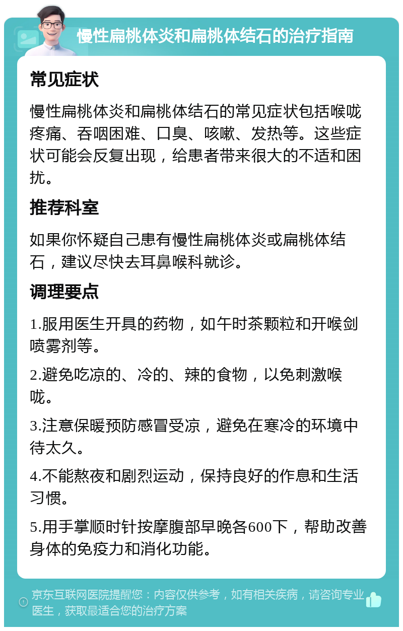 慢性扁桃体炎和扁桃体结石的治疗指南 常见症状 慢性扁桃体炎和扁桃体结石的常见症状包括喉咙疼痛、吞咽困难、口臭、咳嗽、发热等。这些症状可能会反复出现，给患者带来很大的不适和困扰。 推荐科室 如果你怀疑自己患有慢性扁桃体炎或扁桃体结石，建议尽快去耳鼻喉科就诊。 调理要点 1.服用医生开具的药物，如午时茶颗粒和开喉剑喷雾剂等。 2.避免吃凉的、冷的、辣的食物，以免刺激喉咙。 3.注意保暖预防感冒受凉，避免在寒冷的环境中待太久。 4.不能熬夜和剧烈运动，保持良好的作息和生活习惯。 5.用手掌顺时针按摩腹部早晚各600下，帮助改善身体的免疫力和消化功能。