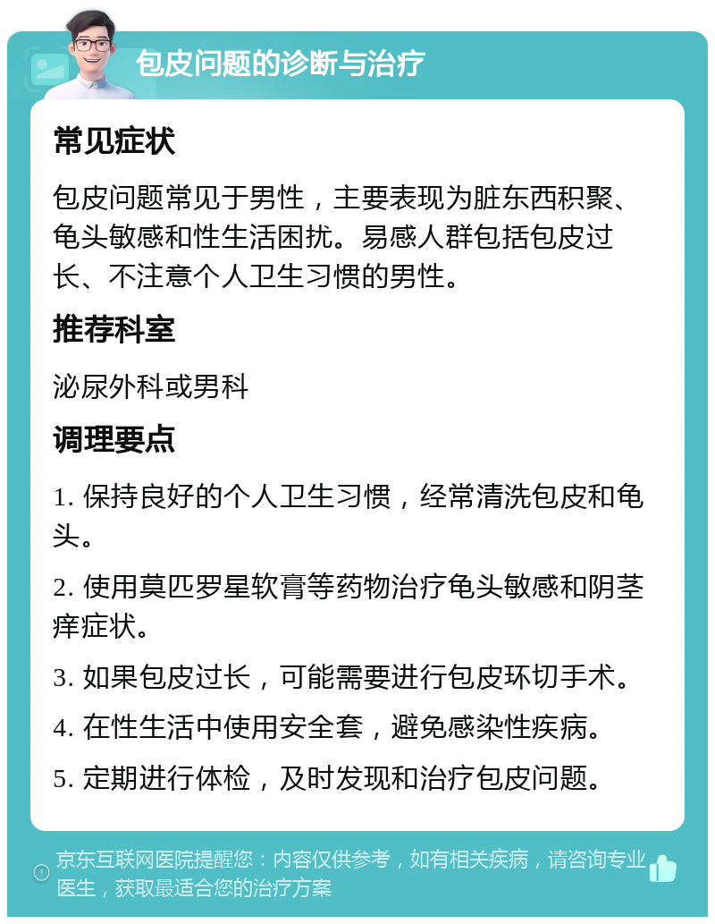 包皮问题的诊断与治疗 常见症状 包皮问题常见于男性，主要表现为脏东西积聚、龟头敏感和性生活困扰。易感人群包括包皮过长、不注意个人卫生习惯的男性。 推荐科室 泌尿外科或男科 调理要点 1. 保持良好的个人卫生习惯，经常清洗包皮和龟头。 2. 使用莫匹罗星软膏等药物治疗龟头敏感和阴茎痒症状。 3. 如果包皮过长，可能需要进行包皮环切手术。 4. 在性生活中使用安全套，避免感染性疾病。 5. 定期进行体检，及时发现和治疗包皮问题。