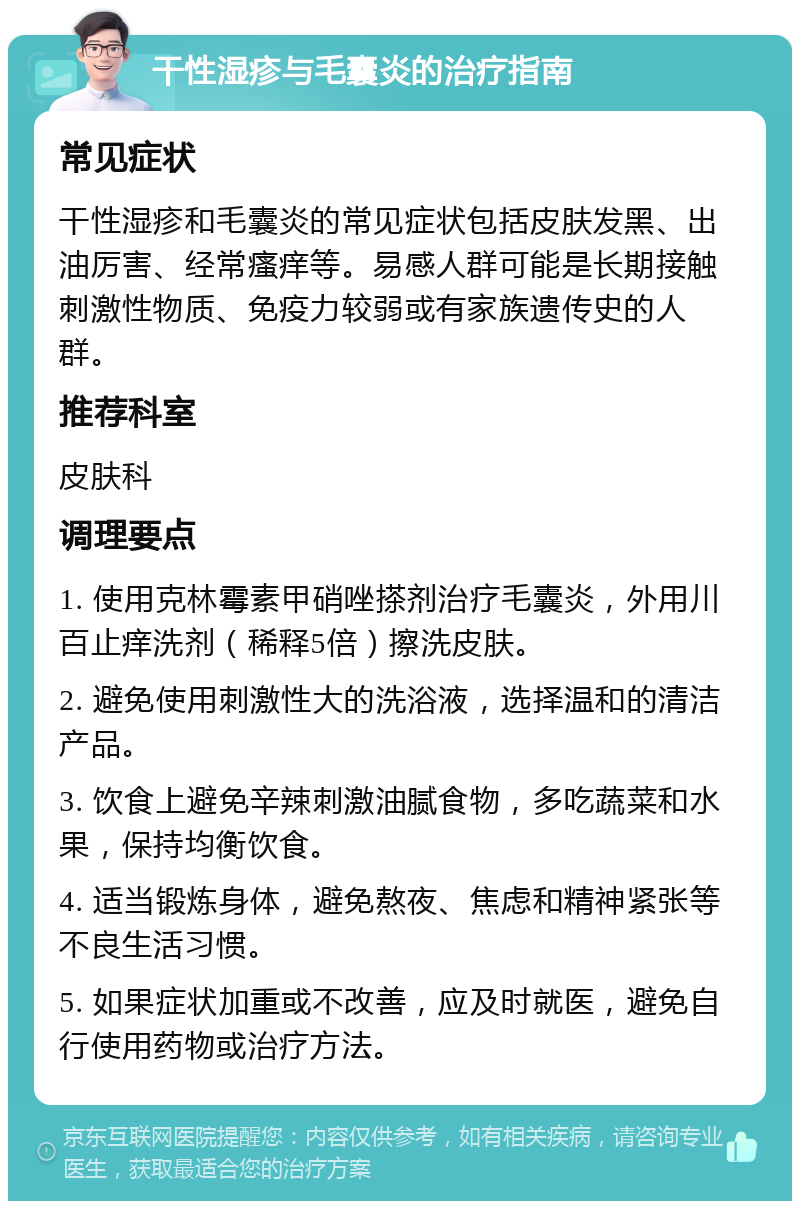 干性湿疹与毛囊炎的治疗指南 常见症状 干性湿疹和毛囊炎的常见症状包括皮肤发黑、出油厉害、经常瘙痒等。易感人群可能是长期接触刺激性物质、免疫力较弱或有家族遗传史的人群。 推荐科室 皮肤科 调理要点 1. 使用克林霉素甲硝唑搽剂治疗毛囊炎，外用川百止痒洗剂（稀释5倍）擦洗皮肤。 2. 避免使用刺激性大的洗浴液，选择温和的清洁产品。 3. 饮食上避免辛辣刺激油腻食物，多吃蔬菜和水果，保持均衡饮食。 4. 适当锻炼身体，避免熬夜、焦虑和精神紧张等不良生活习惯。 5. 如果症状加重或不改善，应及时就医，避免自行使用药物或治疗方法。