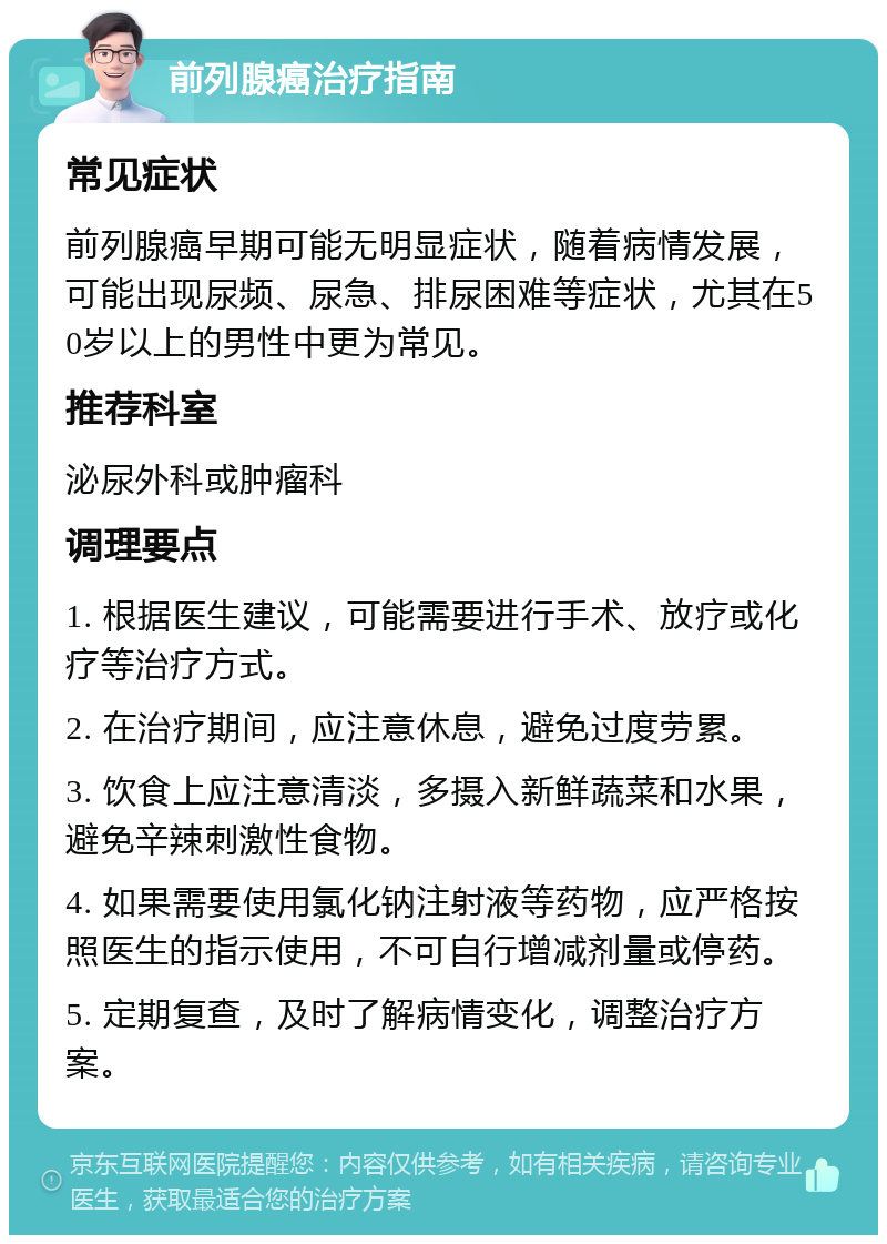 前列腺癌治疗指南 常见症状 前列腺癌早期可能无明显症状，随着病情发展，可能出现尿频、尿急、排尿困难等症状，尤其在50岁以上的男性中更为常见。 推荐科室 泌尿外科或肿瘤科 调理要点 1. 根据医生建议，可能需要进行手术、放疗或化疗等治疗方式。 2. 在治疗期间，应注意休息，避免过度劳累。 3. 饮食上应注意清淡，多摄入新鲜蔬菜和水果，避免辛辣刺激性食物。 4. 如果需要使用氯化钠注射液等药物，应严格按照医生的指示使用，不可自行增减剂量或停药。 5. 定期复查，及时了解病情变化，调整治疗方案。