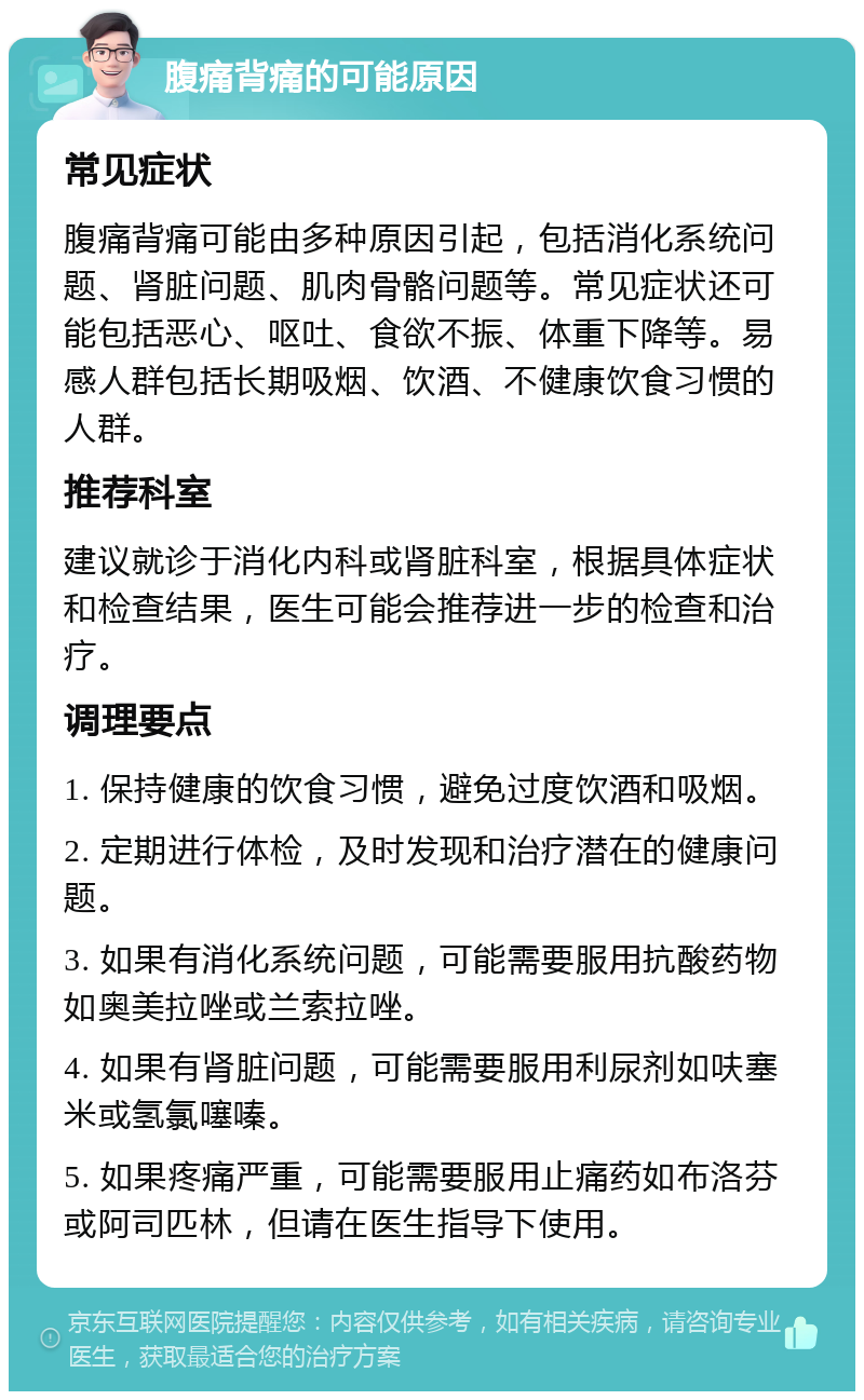 腹痛背痛的可能原因 常见症状 腹痛背痛可能由多种原因引起，包括消化系统问题、肾脏问题、肌肉骨骼问题等。常见症状还可能包括恶心、呕吐、食欲不振、体重下降等。易感人群包括长期吸烟、饮酒、不健康饮食习惯的人群。 推荐科室 建议就诊于消化内科或肾脏科室，根据具体症状和检查结果，医生可能会推荐进一步的检查和治疗。 调理要点 1. 保持健康的饮食习惯，避免过度饮酒和吸烟。 2. 定期进行体检，及时发现和治疗潜在的健康问题。 3. 如果有消化系统问题，可能需要服用抗酸药物如奥美拉唑或兰索拉唑。 4. 如果有肾脏问题，可能需要服用利尿剂如呋塞米或氢氯噻嗪。 5. 如果疼痛严重，可能需要服用止痛药如布洛芬或阿司匹林，但请在医生指导下使用。