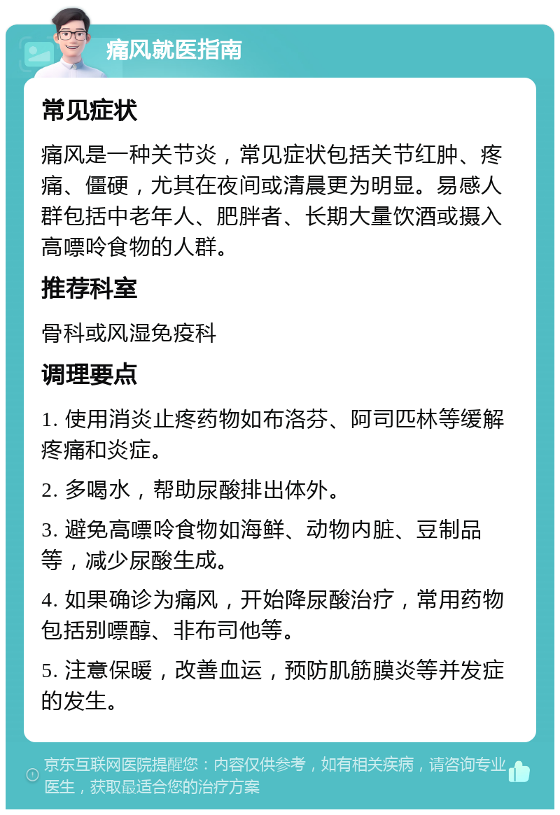 痛风就医指南 常见症状 痛风是一种关节炎，常见症状包括关节红肿、疼痛、僵硬，尤其在夜间或清晨更为明显。易感人群包括中老年人、肥胖者、长期大量饮酒或摄入高嘌呤食物的人群。 推荐科室 骨科或风湿免疫科 调理要点 1. 使用消炎止疼药物如布洛芬、阿司匹林等缓解疼痛和炎症。 2. 多喝水，帮助尿酸排出体外。 3. 避免高嘌呤食物如海鲜、动物内脏、豆制品等，减少尿酸生成。 4. 如果确诊为痛风，开始降尿酸治疗，常用药物包括别嘌醇、非布司他等。 5. 注意保暖，改善血运，预防肌筋膜炎等并发症的发生。