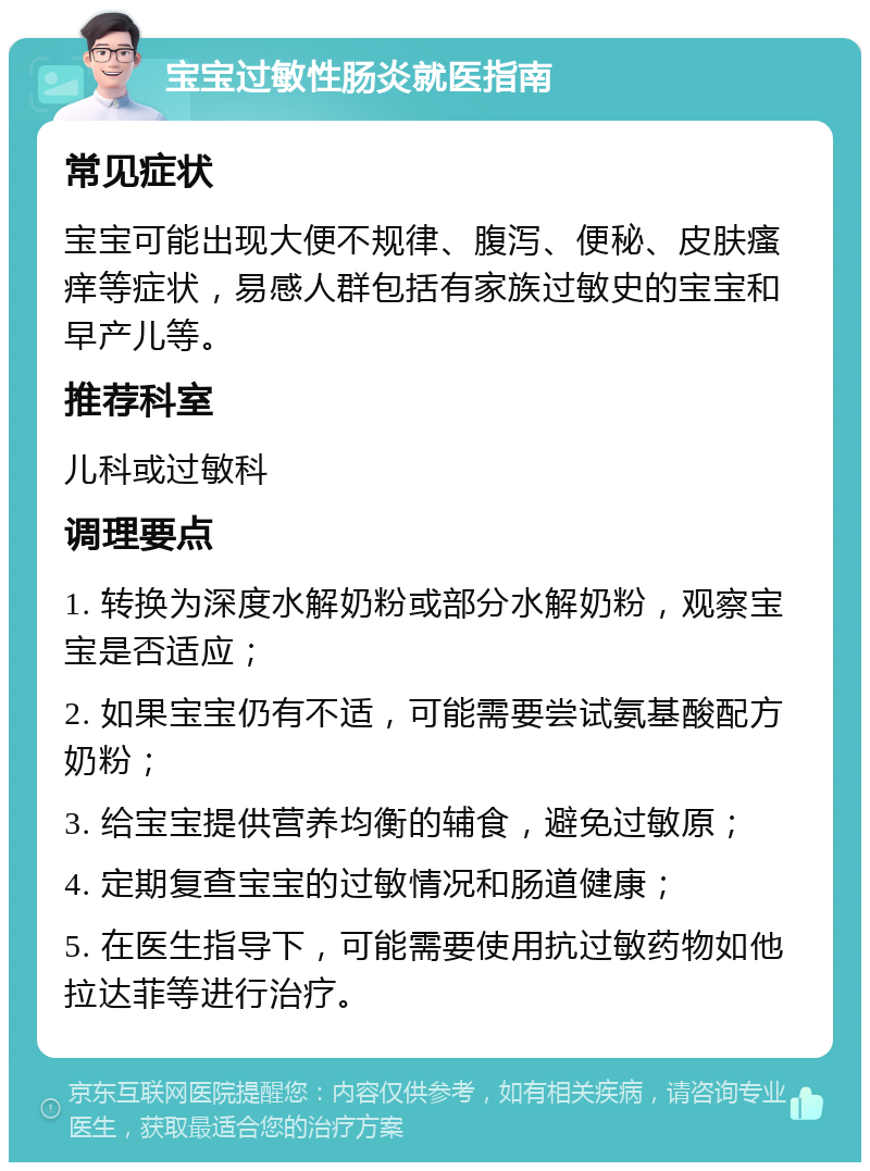 宝宝过敏性肠炎就医指南 常见症状 宝宝可能出现大便不规律、腹泻、便秘、皮肤瘙痒等症状，易感人群包括有家族过敏史的宝宝和早产儿等。 推荐科室 儿科或过敏科 调理要点 1. 转换为深度水解奶粉或部分水解奶粉，观察宝宝是否适应； 2. 如果宝宝仍有不适，可能需要尝试氨基酸配方奶粉； 3. 给宝宝提供营养均衡的辅食，避免过敏原； 4. 定期复查宝宝的过敏情况和肠道健康； 5. 在医生指导下，可能需要使用抗过敏药物如他拉达菲等进行治疗。