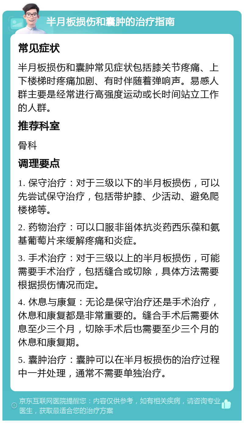 半月板损伤和囊肿的治疗指南 常见症状 半月板损伤和囊肿常见症状包括膝关节疼痛、上下楼梯时疼痛加剧、有时伴随着弹响声。易感人群主要是经常进行高强度运动或长时间站立工作的人群。 推荐科室 骨科 调理要点 1. 保守治疗：对于三级以下的半月板损伤，可以先尝试保守治疗，包括带护膝、少活动、避免爬楼梯等。 2. 药物治疗：可以口服非甾体抗炎药西乐葆和氨基葡萄片来缓解疼痛和炎症。 3. 手术治疗：对于三级以上的半月板损伤，可能需要手术治疗，包括缝合或切除，具体方法需要根据损伤情况而定。 4. 休息与康复：无论是保守治疗还是手术治疗，休息和康复都是非常重要的。缝合手术后需要休息至少三个月，切除手术后也需要至少三个月的休息和康复期。 5. 囊肿治疗：囊肿可以在半月板损伤的治疗过程中一并处理，通常不需要单独治疗。