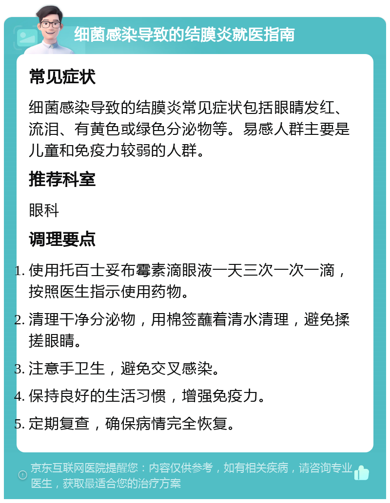 细菌感染导致的结膜炎就医指南 常见症状 细菌感染导致的结膜炎常见症状包括眼睛发红、流泪、有黄色或绿色分泌物等。易感人群主要是儿童和免疫力较弱的人群。 推荐科室 眼科 调理要点 使用托百士妥布霉素滴眼液一天三次一次一滴，按照医生指示使用药物。 清理干净分泌物，用棉签蘸着清水清理，避免揉搓眼睛。 注意手卫生，避免交叉感染。 保持良好的生活习惯，增强免疫力。 定期复查，确保病情完全恢复。