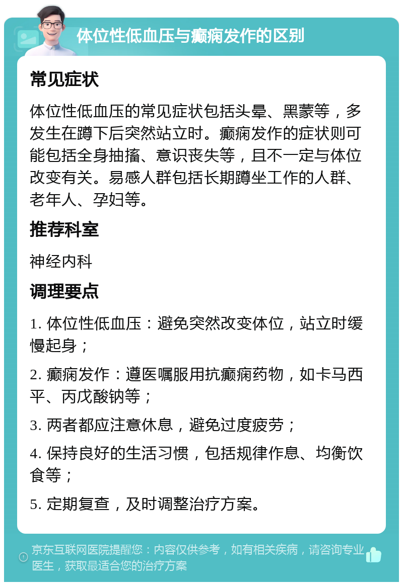 体位性低血压与癫痫发作的区别 常见症状 体位性低血压的常见症状包括头晕、黑蒙等，多发生在蹲下后突然站立时。癫痫发作的症状则可能包括全身抽搐、意识丧失等，且不一定与体位改变有关。易感人群包括长期蹲坐工作的人群、老年人、孕妇等。 推荐科室 神经内科 调理要点 1. 体位性低血压：避免突然改变体位，站立时缓慢起身； 2. 癫痫发作：遵医嘱服用抗癫痫药物，如卡马西平、丙戊酸钠等； 3. 两者都应注意休息，避免过度疲劳； 4. 保持良好的生活习惯，包括规律作息、均衡饮食等； 5. 定期复查，及时调整治疗方案。