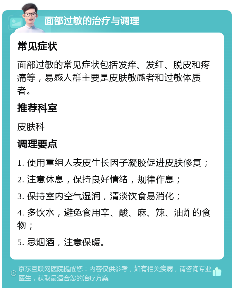 面部过敏的治疗与调理 常见症状 面部过敏的常见症状包括发痒、发红、脱皮和疼痛等，易感人群主要是皮肤敏感者和过敏体质者。 推荐科室 皮肤科 调理要点 1. 使用重组人表皮生长因子凝胶促进皮肤修复； 2. 注意休息，保持良好情绪，规律作息； 3. 保持室内空气湿润，清淡饮食易消化； 4. 多饮水，避免食用辛、酸、麻、辣、油炸的食物； 5. 忌烟酒，注意保暖。