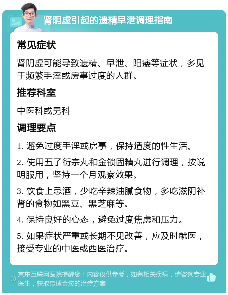 肾阴虚引起的遗精早泄调理指南 常见症状 肾阴虚可能导致遗精、早泄、阳痿等症状，多见于频繁手淫或房事过度的人群。 推荐科室 中医科或男科 调理要点 1. 避免过度手淫或房事，保持适度的性生活。 2. 使用五子衍宗丸和金锁固精丸进行调理，按说明服用，坚持一个月观察效果。 3. 饮食上忌酒，少吃辛辣油腻食物，多吃滋阴补肾的食物如黑豆、黑芝麻等。 4. 保持良好的心态，避免过度焦虑和压力。 5. 如果症状严重或长期不见改善，应及时就医，接受专业的中医或西医治疗。