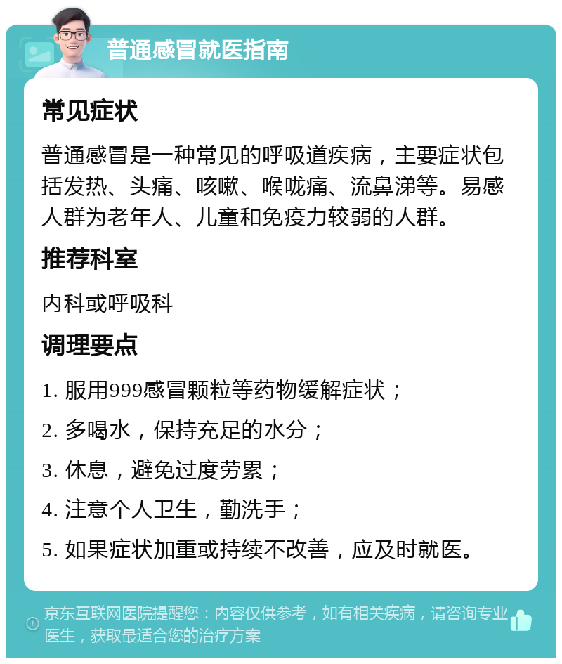 普通感冒就医指南 常见症状 普通感冒是一种常见的呼吸道疾病，主要症状包括发热、头痛、咳嗽、喉咙痛、流鼻涕等。易感人群为老年人、儿童和免疫力较弱的人群。 推荐科室 内科或呼吸科 调理要点 1. 服用999感冒颗粒等药物缓解症状； 2. 多喝水，保持充足的水分； 3. 休息，避免过度劳累； 4. 注意个人卫生，勤洗手； 5. 如果症状加重或持续不改善，应及时就医。