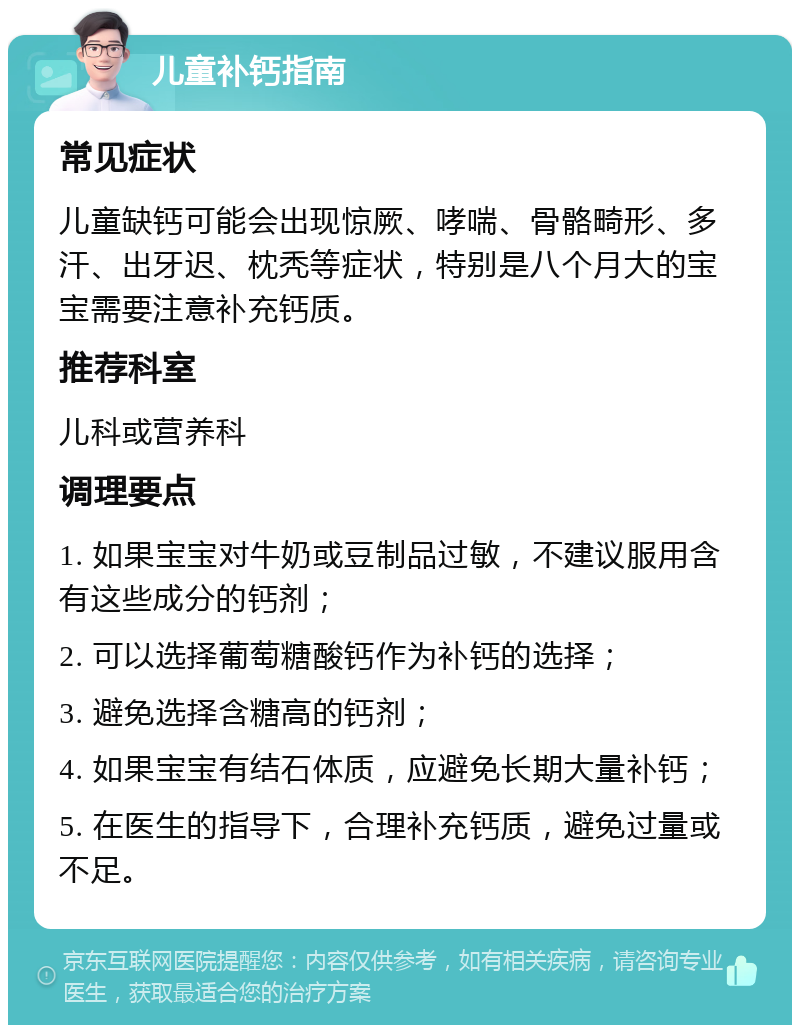 儿童补钙指南 常见症状 儿童缺钙可能会出现惊厥、哮喘、骨骼畸形、多汗、出牙迟、枕秃等症状，特别是八个月大的宝宝需要注意补充钙质。 推荐科室 儿科或营养科 调理要点 1. 如果宝宝对牛奶或豆制品过敏，不建议服用含有这些成分的钙剂； 2. 可以选择葡萄糖酸钙作为补钙的选择； 3. 避免选择含糖高的钙剂； 4. 如果宝宝有结石体质，应避免长期大量补钙； 5. 在医生的指导下，合理补充钙质，避免过量或不足。