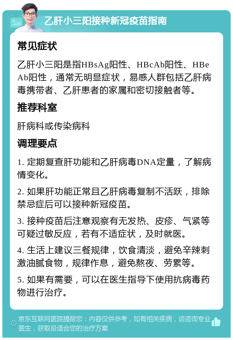 乙肝小三阳接种新冠疫苗指南 常见症状 乙肝小三阳是指HBsAg阳性、HBcAb阳性、HBeAb阳性，通常无明显症状，易感人群包括乙肝病毒携带者、乙肝患者的家属和密切接触者等。 推荐科室 肝病科或传染病科 调理要点 1. 定期复查肝功能和乙肝病毒DNA定量，了解病情变化。 2. 如果肝功能正常且乙肝病毒复制不活跃，排除禁忌症后可以接种新冠疫苗。 3. 接种疫苗后注意观察有无发热、皮疹、气紧等可疑过敏反应，若有不适症状，及时就医。 4. 生活上建议三餐规律，饮食清淡，避免辛辣刺激油腻食物，规律作息，避免熬夜、劳累等。 5. 如果有需要，可以在医生指导下使用抗病毒药物进行治疗。