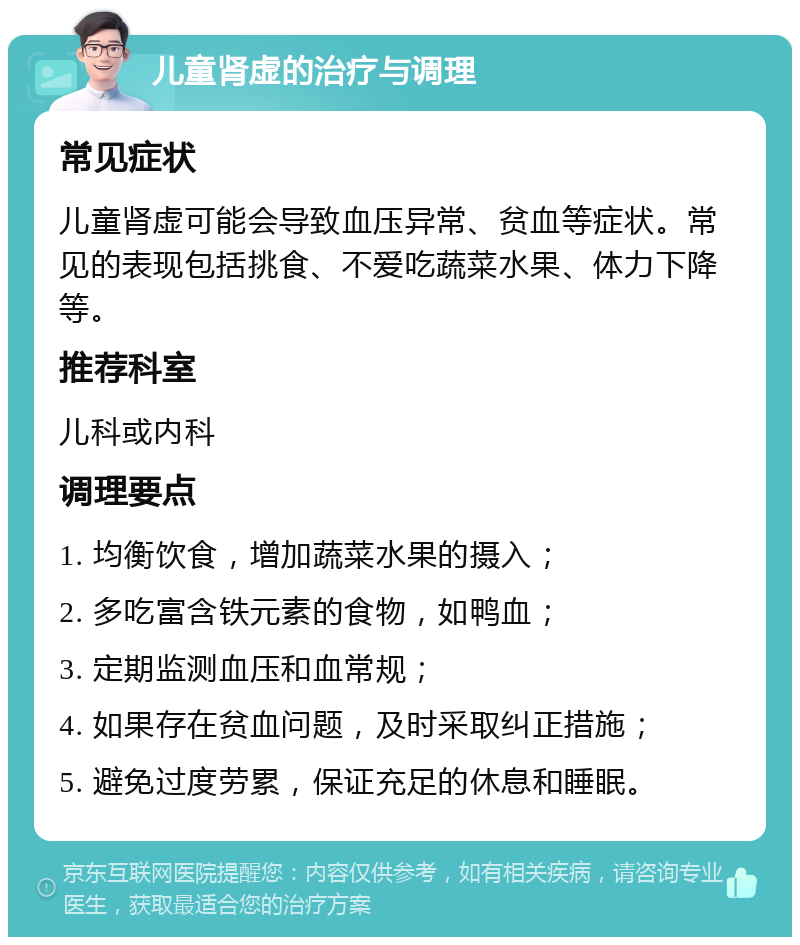 儿童肾虚的治疗与调理 常见症状 儿童肾虚可能会导致血压异常、贫血等症状。常见的表现包括挑食、不爱吃蔬菜水果、体力下降等。 推荐科室 儿科或内科 调理要点 1. 均衡饮食，增加蔬菜水果的摄入； 2. 多吃富含铁元素的食物，如鸭血； 3. 定期监测血压和血常规； 4. 如果存在贫血问题，及时采取纠正措施； 5. 避免过度劳累，保证充足的休息和睡眠。