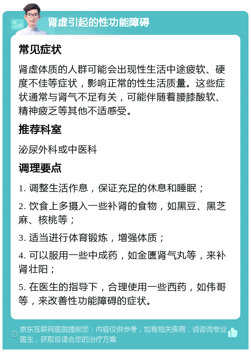 肾虚引起的性功能障碍 常见症状 肾虚体质的人群可能会出现性生活中途疲软、硬度不佳等症状，影响正常的性生活质量。这些症状通常与肾气不足有关，可能伴随着腰膝酸软、精神疲乏等其他不适感受。 推荐科室 泌尿外科或中医科 调理要点 1. 调整生活作息，保证充足的休息和睡眠； 2. 饮食上多摄入一些补肾的食物，如黑豆、黑芝麻、核桃等； 3. 适当进行体育锻炼，增强体质； 4. 可以服用一些中成药，如金匮肾气丸等，来补肾壮阳； 5. 在医生的指导下，合理使用一些西药，如伟哥等，来改善性功能障碍的症状。