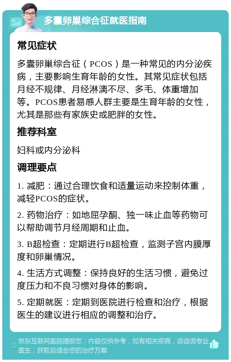 多囊卵巢综合征就医指南 常见症状 多囊卵巢综合征（PCOS）是一种常见的内分泌疾病，主要影响生育年龄的女性。其常见症状包括月经不规律、月经淋漓不尽、多毛、体重增加等。PCOS患者易感人群主要是生育年龄的女性，尤其是那些有家族史或肥胖的女性。 推荐科室 妇科或内分泌科 调理要点 1. 减肥：通过合理饮食和适量运动来控制体重，减轻PCOS的症状。 2. 药物治疗：如地屈孕酮、独一味止血等药物可以帮助调节月经周期和止血。 3. B超检查：定期进行B超检查，监测子宫内膜厚度和卵巢情况。 4. 生活方式调整：保持良好的生活习惯，避免过度压力和不良习惯对身体的影响。 5. 定期就医：定期到医院进行检查和治疗，根据医生的建议进行相应的调整和治疗。