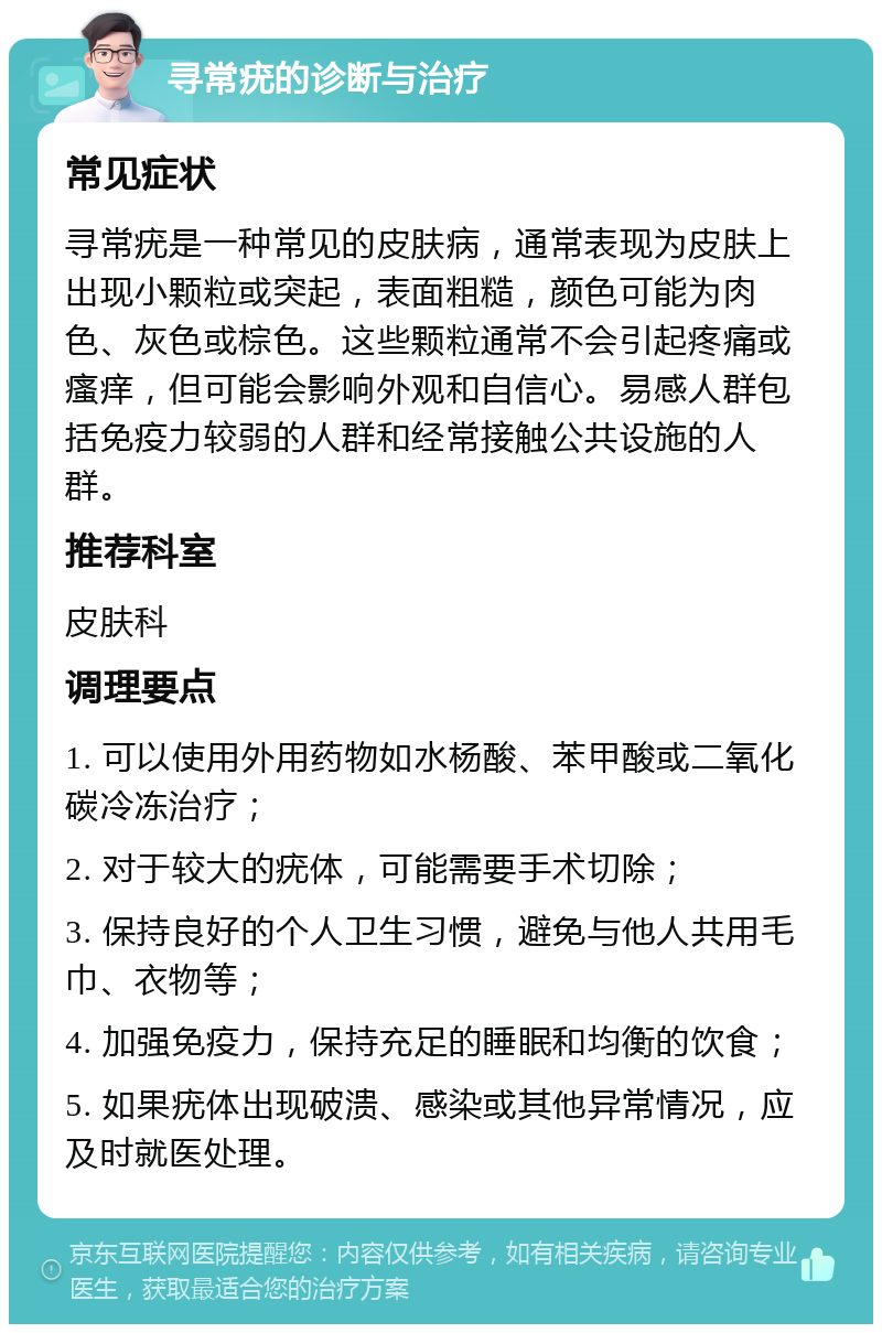 寻常疣的诊断与治疗 常见症状 寻常疣是一种常见的皮肤病，通常表现为皮肤上出现小颗粒或突起，表面粗糙，颜色可能为肉色、灰色或棕色。这些颗粒通常不会引起疼痛或瘙痒，但可能会影响外观和自信心。易感人群包括免疫力较弱的人群和经常接触公共设施的人群。 推荐科室 皮肤科 调理要点 1. 可以使用外用药物如水杨酸、苯甲酸或二氧化碳冷冻治疗； 2. 对于较大的疣体，可能需要手术切除； 3. 保持良好的个人卫生习惯，避免与他人共用毛巾、衣物等； 4. 加强免疫力，保持充足的睡眠和均衡的饮食； 5. 如果疣体出现破溃、感染或其他异常情况，应及时就医处理。