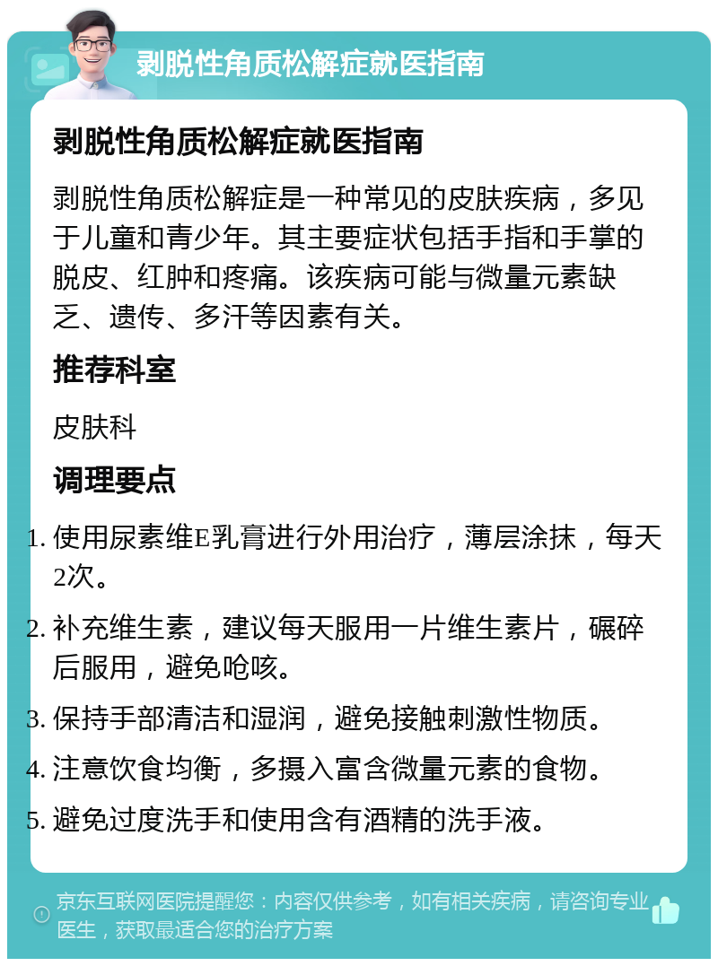 剥脱性角质松解症就医指南 剥脱性角质松解症就医指南 剥脱性角质松解症是一种常见的皮肤疾病，多见于儿童和青少年。其主要症状包括手指和手掌的脱皮、红肿和疼痛。该疾病可能与微量元素缺乏、遗传、多汗等因素有关。 推荐科室 皮肤科 调理要点 使用尿素维E乳膏进行外用治疗，薄层涂抹，每天2次。 补充维生素，建议每天服用一片维生素片，碾碎后服用，避免呛咳。 保持手部清洁和湿润，避免接触刺激性物质。 注意饮食均衡，多摄入富含微量元素的食物。 避免过度洗手和使用含有酒精的洗手液。