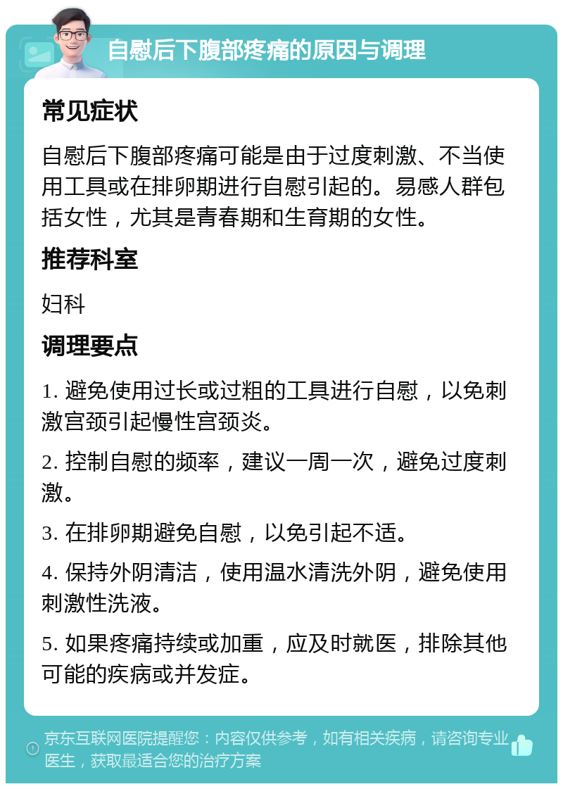 自慰后下腹部疼痛的原因与调理 常见症状 自慰后下腹部疼痛可能是由于过度刺激、不当使用工具或在排卵期进行自慰引起的。易感人群包括女性，尤其是青春期和生育期的女性。 推荐科室 妇科 调理要点 1. 避免使用过长或过粗的工具进行自慰，以免刺激宫颈引起慢性宫颈炎。 2. 控制自慰的频率，建议一周一次，避免过度刺激。 3. 在排卵期避免自慰，以免引起不适。 4. 保持外阴清洁，使用温水清洗外阴，避免使用刺激性洗液。 5. 如果疼痛持续或加重，应及时就医，排除其他可能的疾病或并发症。