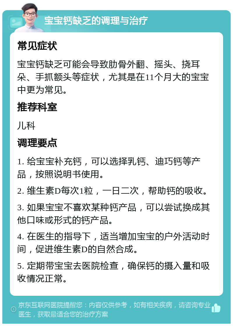 宝宝钙缺乏的调理与治疗 常见症状 宝宝钙缺乏可能会导致肋骨外翻、摇头、挠耳朵、手抓额头等症状，尤其是在11个月大的宝宝中更为常见。 推荐科室 儿科 调理要点 1. 给宝宝补充钙，可以选择乳钙、迪巧钙等产品，按照说明书使用。 2. 维生素D每次1粒，一日二次，帮助钙的吸收。 3. 如果宝宝不喜欢某种钙产品，可以尝试换成其他口味或形式的钙产品。 4. 在医生的指导下，适当增加宝宝的户外活动时间，促进维生素D的自然合成。 5. 定期带宝宝去医院检查，确保钙的摄入量和吸收情况正常。