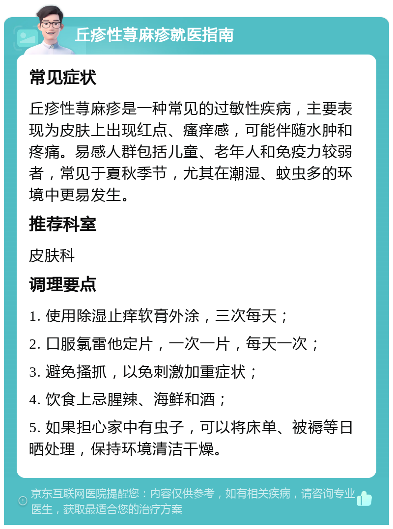 丘疹性荨麻疹就医指南 常见症状 丘疹性荨麻疹是一种常见的过敏性疾病，主要表现为皮肤上出现红点、瘙痒感，可能伴随水肿和疼痛。易感人群包括儿童、老年人和免疫力较弱者，常见于夏秋季节，尤其在潮湿、蚊虫多的环境中更易发生。 推荐科室 皮肤科 调理要点 1. 使用除湿止痒软膏外涂，三次每天； 2. 口服氯雷他定片，一次一片，每天一次； 3. 避免搔抓，以免刺激加重症状； 4. 饮食上忌腥辣、海鲜和酒； 5. 如果担心家中有虫子，可以将床单、被褥等日晒处理，保持环境清洁干燥。