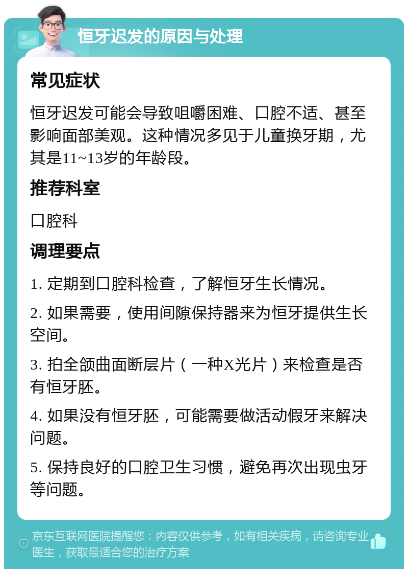 恒牙迟发的原因与处理 常见症状 恒牙迟发可能会导致咀嚼困难、口腔不适、甚至影响面部美观。这种情况多见于儿童换牙期，尤其是11~13岁的年龄段。 推荐科室 口腔科 调理要点 1. 定期到口腔科检查，了解恒牙生长情况。 2. 如果需要，使用间隙保持器来为恒牙提供生长空间。 3. 拍全颌曲面断层片（一种X光片）来检查是否有恒牙胚。 4. 如果没有恒牙胚，可能需要做活动假牙来解决问题。 5. 保持良好的口腔卫生习惯，避免再次出现虫牙等问题。