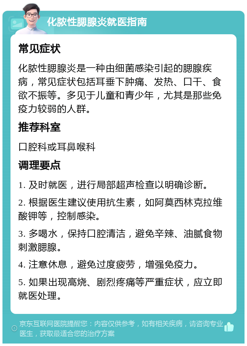 化脓性腮腺炎就医指南 常见症状 化脓性腮腺炎是一种由细菌感染引起的腮腺疾病，常见症状包括耳垂下肿痛、发热、口干、食欲不振等。多见于儿童和青少年，尤其是那些免疫力较弱的人群。 推荐科室 口腔科或耳鼻喉科 调理要点 1. 及时就医，进行局部超声检查以明确诊断。 2. 根据医生建议使用抗生素，如阿莫西林克拉维酸钾等，控制感染。 3. 多喝水，保持口腔清洁，避免辛辣、油腻食物刺激腮腺。 4. 注意休息，避免过度疲劳，增强免疫力。 5. 如果出现高烧、剧烈疼痛等严重症状，应立即就医处理。