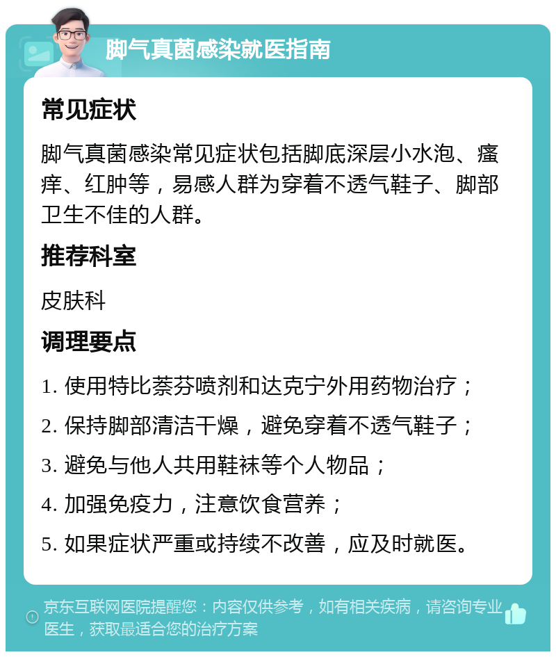 脚气真菌感染就医指南 常见症状 脚气真菌感染常见症状包括脚底深层小水泡、瘙痒、红肿等，易感人群为穿着不透气鞋子、脚部卫生不佳的人群。 推荐科室 皮肤科 调理要点 1. 使用特比萘芬喷剂和达克宁外用药物治疗； 2. 保持脚部清洁干燥，避免穿着不透气鞋子； 3. 避免与他人共用鞋袜等个人物品； 4. 加强免疫力，注意饮食营养； 5. 如果症状严重或持续不改善，应及时就医。