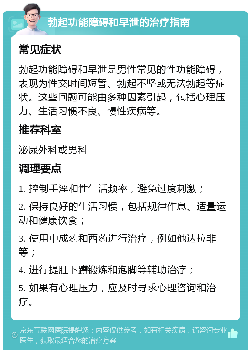 勃起功能障碍和早泄的治疗指南 常见症状 勃起功能障碍和早泄是男性常见的性功能障碍，表现为性交时间短暂、勃起不坚或无法勃起等症状。这些问题可能由多种因素引起，包括心理压力、生活习惯不良、慢性疾病等。 推荐科室 泌尿外科或男科 调理要点 1. 控制手淫和性生活频率，避免过度刺激； 2. 保持良好的生活习惯，包括规律作息、适量运动和健康饮食； 3. 使用中成药和西药进行治疗，例如他达拉非等； 4. 进行提肛下蹲锻炼和泡脚等辅助治疗； 5. 如果有心理压力，应及时寻求心理咨询和治疗。