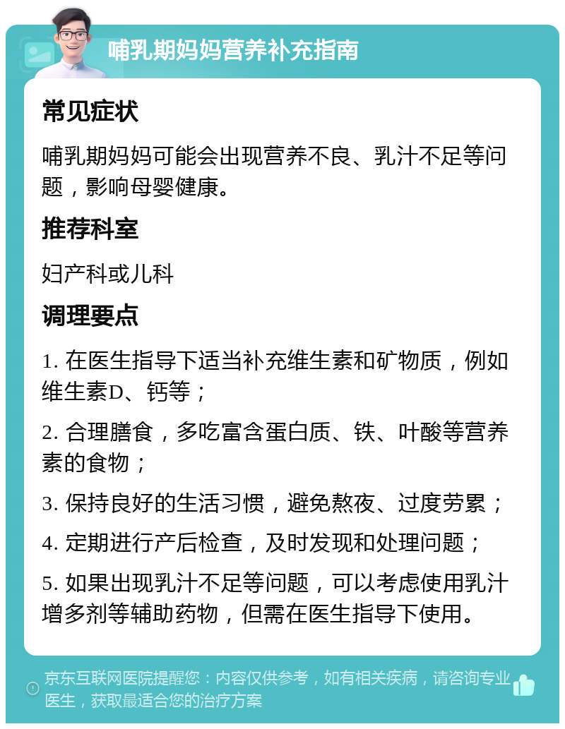 哺乳期妈妈营养补充指南 常见症状 哺乳期妈妈可能会出现营养不良、乳汁不足等问题，影响母婴健康。 推荐科室 妇产科或儿科 调理要点 1. 在医生指导下适当补充维生素和矿物质，例如维生素D、钙等； 2. 合理膳食，多吃富含蛋白质、铁、叶酸等营养素的食物； 3. 保持良好的生活习惯，避免熬夜、过度劳累； 4. 定期进行产后检查，及时发现和处理问题； 5. 如果出现乳汁不足等问题，可以考虑使用乳汁增多剂等辅助药物，但需在医生指导下使用。