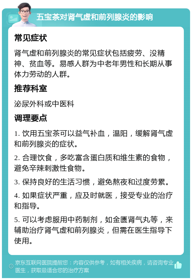 五宝茶对肾气虚和前列腺炎的影响 常见症状 肾气虚和前列腺炎的常见症状包括疲劳、没精神、贫血等。易感人群为中老年男性和长期从事体力劳动的人群。 推荐科室 泌尿外科或中医科 调理要点 1. 饮用五宝茶可以益气补血，温阳，缓解肾气虚和前列腺炎的症状。 2. 合理饮食，多吃富含蛋白质和维生素的食物，避免辛辣刺激性食物。 3. 保持良好的生活习惯，避免熬夜和过度劳累。 4. 如果症状严重，应及时就医，接受专业的治疗和指导。 5. 可以考虑服用中药制剂，如金匮肾气丸等，来辅助治疗肾气虚和前列腺炎，但需在医生指导下使用。