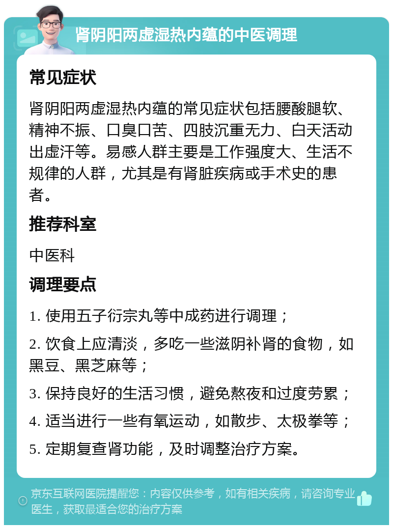 肾阴阳两虚湿热内蕴的中医调理 常见症状 肾阴阳两虚湿热内蕴的常见症状包括腰酸腿软、精神不振、口臭口苦、四肢沉重无力、白天活动出虚汗等。易感人群主要是工作强度大、生活不规律的人群，尤其是有肾脏疾病或手术史的患者。 推荐科室 中医科 调理要点 1. 使用五子衍宗丸等中成药进行调理； 2. 饮食上应清淡，多吃一些滋阴补肾的食物，如黑豆、黑芝麻等； 3. 保持良好的生活习惯，避免熬夜和过度劳累； 4. 适当进行一些有氧运动，如散步、太极拳等； 5. 定期复查肾功能，及时调整治疗方案。