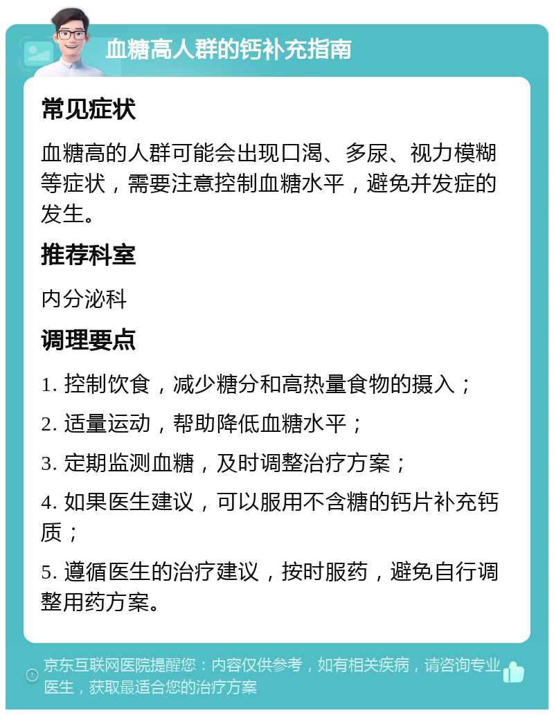 血糖高人群的钙补充指南 常见症状 血糖高的人群可能会出现口渴、多尿、视力模糊等症状，需要注意控制血糖水平，避免并发症的发生。 推荐科室 内分泌科 调理要点 1. 控制饮食，减少糖分和高热量食物的摄入； 2. 适量运动，帮助降低血糖水平； 3. 定期监测血糖，及时调整治疗方案； 4. 如果医生建议，可以服用不含糖的钙片补充钙质； 5. 遵循医生的治疗建议，按时服药，避免自行调整用药方案。