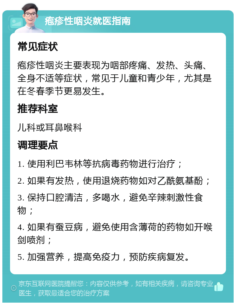 疱疹性咽炎就医指南 常见症状 疱疹性咽炎主要表现为咽部疼痛、发热、头痛、全身不适等症状，常见于儿童和青少年，尤其是在冬春季节更易发生。 推荐科室 儿科或耳鼻喉科 调理要点 1. 使用利巴韦林等抗病毒药物进行治疗； 2. 如果有发热，使用退烧药物如对乙酰氨基酚； 3. 保持口腔清洁，多喝水，避免辛辣刺激性食物； 4. 如果有蚕豆病，避免使用含薄荷的药物如开喉剑喷剂； 5. 加强营养，提高免疫力，预防疾病复发。