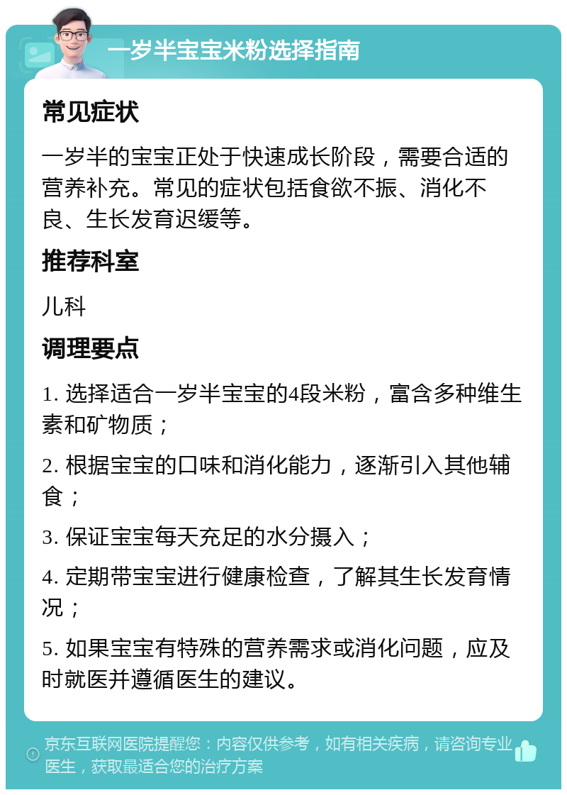 一岁半宝宝米粉选择指南 常见症状 一岁半的宝宝正处于快速成长阶段，需要合适的营养补充。常见的症状包括食欲不振、消化不良、生长发育迟缓等。 推荐科室 儿科 调理要点 1. 选择适合一岁半宝宝的4段米粉，富含多种维生素和矿物质； 2. 根据宝宝的口味和消化能力，逐渐引入其他辅食； 3. 保证宝宝每天充足的水分摄入； 4. 定期带宝宝进行健康检查，了解其生长发育情况； 5. 如果宝宝有特殊的营养需求或消化问题，应及时就医并遵循医生的建议。