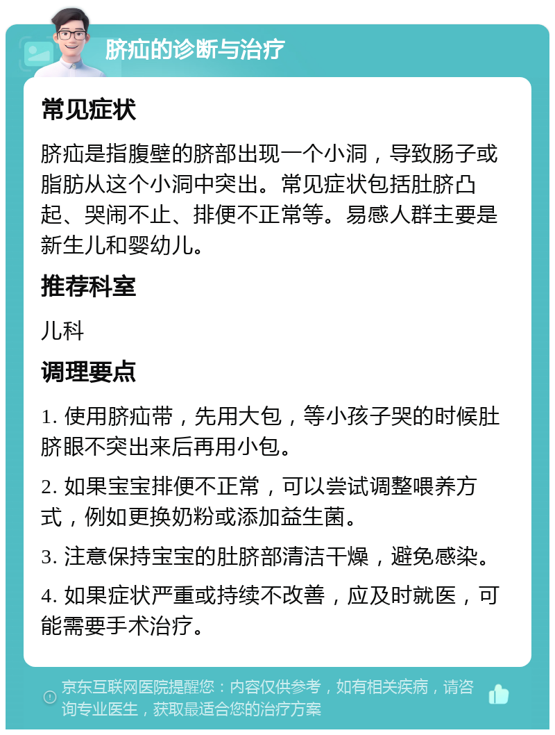 脐疝的诊断与治疗 常见症状 脐疝是指腹壁的脐部出现一个小洞，导致肠子或脂肪从这个小洞中突出。常见症状包括肚脐凸起、哭闹不止、排便不正常等。易感人群主要是新生儿和婴幼儿。 推荐科室 儿科 调理要点 1. 使用脐疝带，先用大包，等小孩子哭的时候肚脐眼不突出来后再用小包。 2. 如果宝宝排便不正常，可以尝试调整喂养方式，例如更换奶粉或添加益生菌。 3. 注意保持宝宝的肚脐部清洁干燥，避免感染。 4. 如果症状严重或持续不改善，应及时就医，可能需要手术治疗。