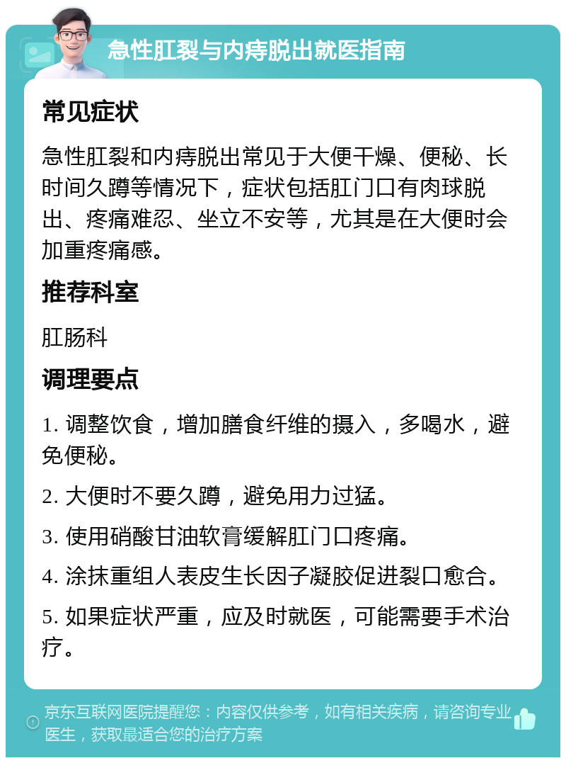 急性肛裂与内痔脱出就医指南 常见症状 急性肛裂和内痔脱出常见于大便干燥、便秘、长时间久蹲等情况下，症状包括肛门口有肉球脱出、疼痛难忍、坐立不安等，尤其是在大便时会加重疼痛感。 推荐科室 肛肠科 调理要点 1. 调整饮食，增加膳食纤维的摄入，多喝水，避免便秘。 2. 大便时不要久蹲，避免用力过猛。 3. 使用硝酸甘油软膏缓解肛门口疼痛。 4. 涂抹重组人表皮生长因子凝胶促进裂口愈合。 5. 如果症状严重，应及时就医，可能需要手术治疗。