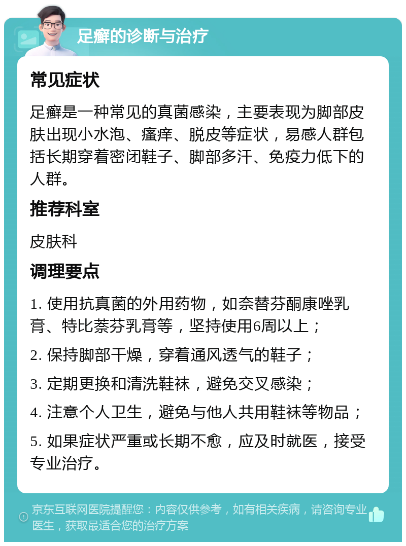 足癣的诊断与治疗 常见症状 足癣是一种常见的真菌感染，主要表现为脚部皮肤出现小水泡、瘙痒、脱皮等症状，易感人群包括长期穿着密闭鞋子、脚部多汗、免疫力低下的人群。 推荐科室 皮肤科 调理要点 1. 使用抗真菌的外用药物，如奈替芬酮康唑乳膏、特比萘芬乳膏等，坚持使用6周以上； 2. 保持脚部干燥，穿着通风透气的鞋子； 3. 定期更换和清洗鞋袜，避免交叉感染； 4. 注意个人卫生，避免与他人共用鞋袜等物品； 5. 如果症状严重或长期不愈，应及时就医，接受专业治疗。