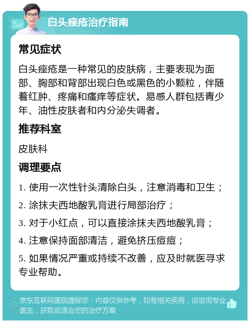 白头痤疮治疗指南 常见症状 白头痤疮是一种常见的皮肤病，主要表现为面部、胸部和背部出现白色或黑色的小颗粒，伴随着红肿、疼痛和瘙痒等症状。易感人群包括青少年、油性皮肤者和内分泌失调者。 推荐科室 皮肤科 调理要点 1. 使用一次性针头清除白头，注意消毒和卫生； 2. 涂抹夫西地酸乳膏进行局部治疗； 3. 对于小红点，可以直接涂抹夫西地酸乳膏； 4. 注意保持面部清洁，避免挤压痘痘； 5. 如果情况严重或持续不改善，应及时就医寻求专业帮助。