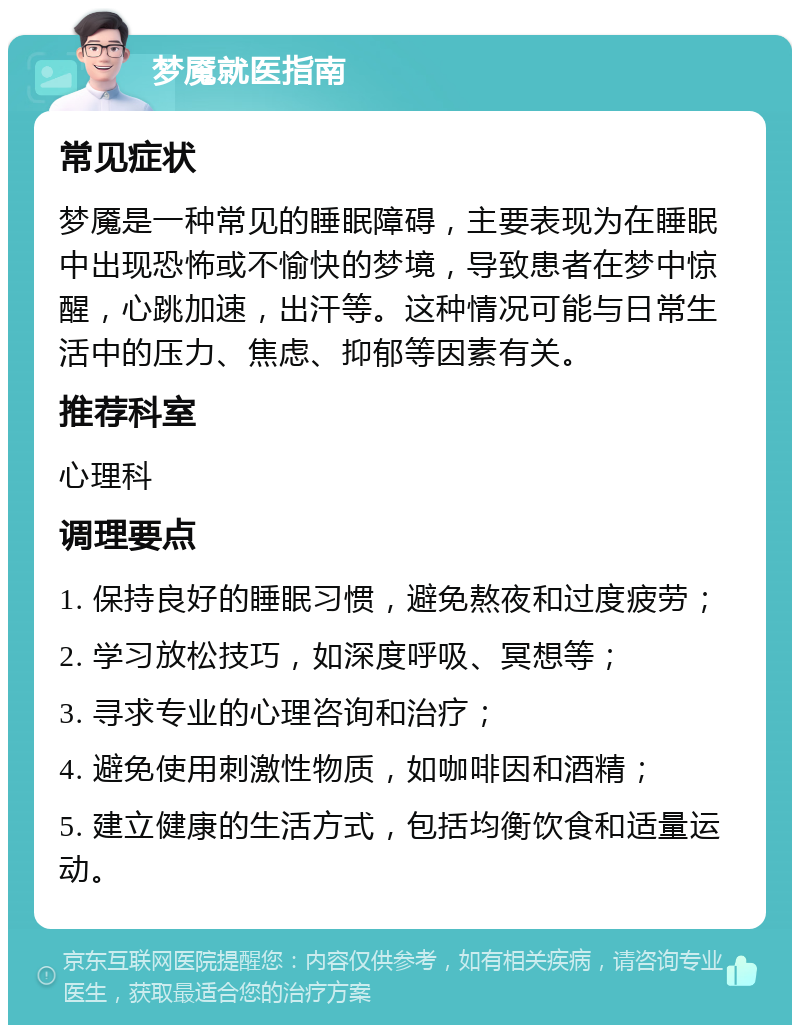 梦魇就医指南 常见症状 梦魇是一种常见的睡眠障碍，主要表现为在睡眠中出现恐怖或不愉快的梦境，导致患者在梦中惊醒，心跳加速，出汗等。这种情况可能与日常生活中的压力、焦虑、抑郁等因素有关。 推荐科室 心理科 调理要点 1. 保持良好的睡眠习惯，避免熬夜和过度疲劳； 2. 学习放松技巧，如深度呼吸、冥想等； 3. 寻求专业的心理咨询和治疗； 4. 避免使用刺激性物质，如咖啡因和酒精； 5. 建立健康的生活方式，包括均衡饮食和适量运动。