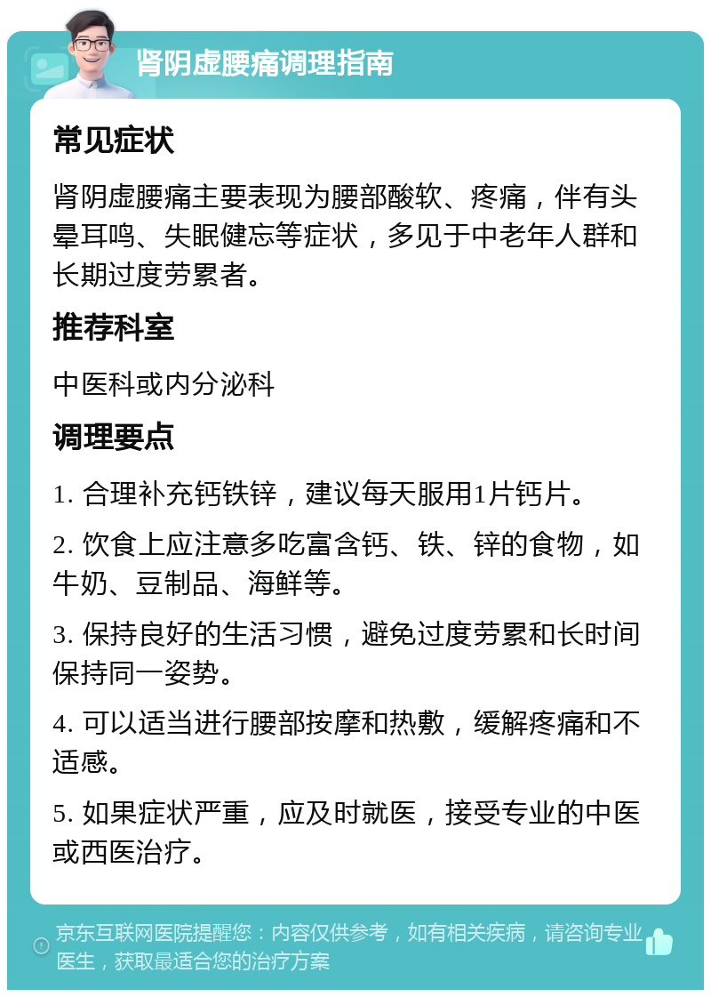 肾阴虚腰痛调理指南 常见症状 肾阴虚腰痛主要表现为腰部酸软、疼痛，伴有头晕耳鸣、失眠健忘等症状，多见于中老年人群和长期过度劳累者。 推荐科室 中医科或内分泌科 调理要点 1. 合理补充钙铁锌，建议每天服用1片钙片。 2. 饮食上应注意多吃富含钙、铁、锌的食物，如牛奶、豆制品、海鲜等。 3. 保持良好的生活习惯，避免过度劳累和长时间保持同一姿势。 4. 可以适当进行腰部按摩和热敷，缓解疼痛和不适感。 5. 如果症状严重，应及时就医，接受专业的中医或西医治疗。