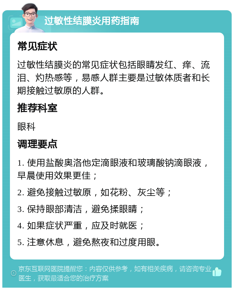 过敏性结膜炎用药指南 常见症状 过敏性结膜炎的常见症状包括眼睛发红、痒、流泪、灼热感等，易感人群主要是过敏体质者和长期接触过敏原的人群。 推荐科室 眼科 调理要点 1. 使用盐酸奥洛他定滴眼液和玻璃酸钠滴眼液，早晨使用效果更佳； 2. 避免接触过敏原，如花粉、灰尘等； 3. 保持眼部清洁，避免揉眼睛； 4. 如果症状严重，应及时就医； 5. 注意休息，避免熬夜和过度用眼。