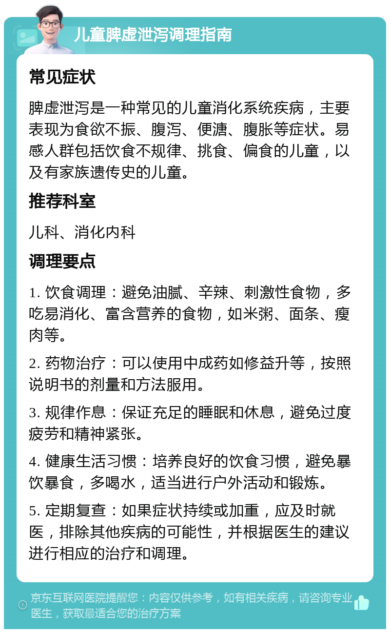 儿童脾虚泄泻调理指南 常见症状 脾虚泄泻是一种常见的儿童消化系统疾病，主要表现为食欲不振、腹泻、便溏、腹胀等症状。易感人群包括饮食不规律、挑食、偏食的儿童，以及有家族遗传史的儿童。 推荐科室 儿科、消化内科 调理要点 1. 饮食调理：避免油腻、辛辣、刺激性食物，多吃易消化、富含营养的食物，如米粥、面条、瘦肉等。 2. 药物治疗：可以使用中成药如修益升等，按照说明书的剂量和方法服用。 3. 规律作息：保证充足的睡眠和休息，避免过度疲劳和精神紧张。 4. 健康生活习惯：培养良好的饮食习惯，避免暴饮暴食，多喝水，适当进行户外活动和锻炼。 5. 定期复查：如果症状持续或加重，应及时就医，排除其他疾病的可能性，并根据医生的建议进行相应的治疗和调理。