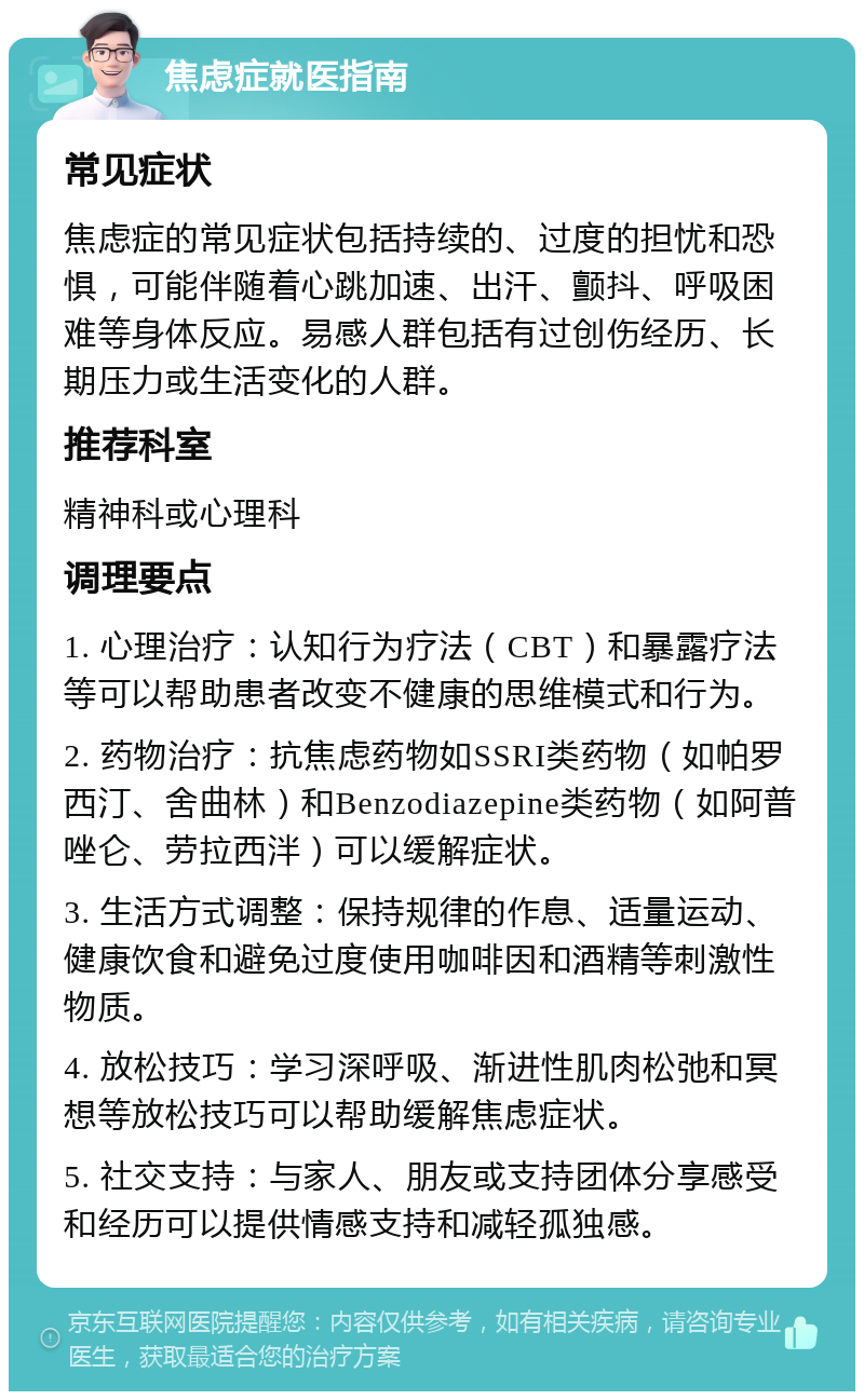 焦虑症就医指南 常见症状 焦虑症的常见症状包括持续的、过度的担忧和恐惧，可能伴随着心跳加速、出汗、颤抖、呼吸困难等身体反应。易感人群包括有过创伤经历、长期压力或生活变化的人群。 推荐科室 精神科或心理科 调理要点 1. 心理治疗：认知行为疗法（CBT）和暴露疗法等可以帮助患者改变不健康的思维模式和行为。 2. 药物治疗：抗焦虑药物如SSRI类药物（如帕罗西汀、舍曲林）和Benzodiazepine类药物（如阿普唑仑、劳拉西泮）可以缓解症状。 3. 生活方式调整：保持规律的作息、适量运动、健康饮食和避免过度使用咖啡因和酒精等刺激性物质。 4. 放松技巧：学习深呼吸、渐进性肌肉松弛和冥想等放松技巧可以帮助缓解焦虑症状。 5. 社交支持：与家人、朋友或支持团体分享感受和经历可以提供情感支持和减轻孤独感。