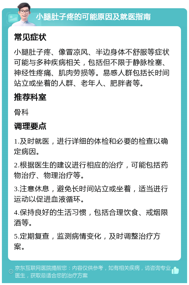 小腿肚子疼的可能原因及就医指南 常见症状 小腿肚子疼、像冒凉风、半边身体不舒服等症状可能与多种疾病相关，包括但不限于静脉栓塞、神经性疼痛、肌肉劳损等。易感人群包括长时间站立或坐着的人群、老年人、肥胖者等。 推荐科室 骨科 调理要点 1.及时就医，进行详细的体检和必要的检查以确定病因。 2.根据医生的建议进行相应的治疗，可能包括药物治疗、物理治疗等。 3.注意休息，避免长时间站立或坐着，适当进行运动以促进血液循环。 4.保持良好的生活习惯，包括合理饮食、戒烟限酒等。 5.定期复查，监测病情变化，及时调整治疗方案。