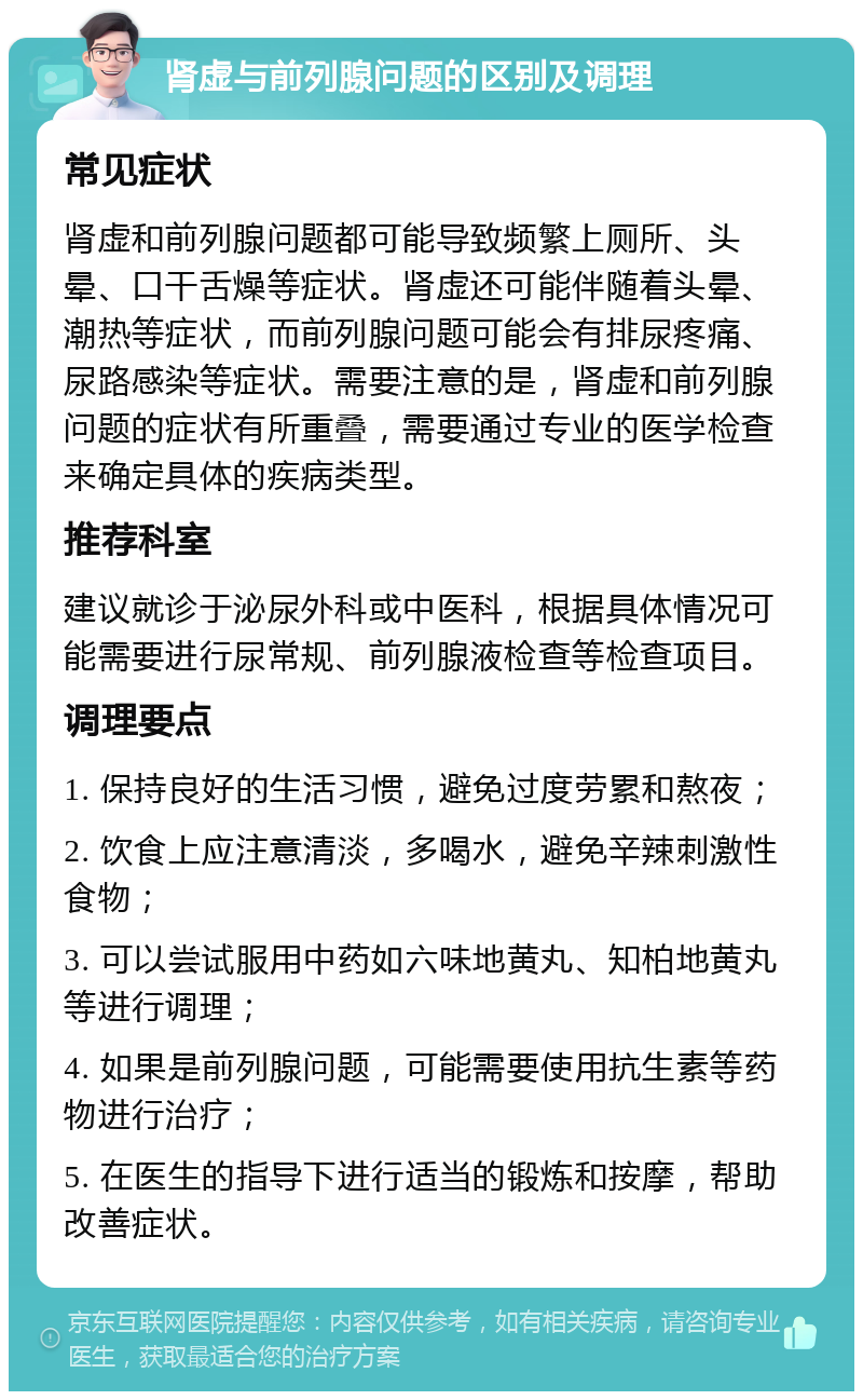 肾虚与前列腺问题的区别及调理 常见症状 肾虚和前列腺问题都可能导致频繁上厕所、头晕、口干舌燥等症状。肾虚还可能伴随着头晕、潮热等症状，而前列腺问题可能会有排尿疼痛、尿路感染等症状。需要注意的是，肾虚和前列腺问题的症状有所重叠，需要通过专业的医学检查来确定具体的疾病类型。 推荐科室 建议就诊于泌尿外科或中医科，根据具体情况可能需要进行尿常规、前列腺液检查等检查项目。 调理要点 1. 保持良好的生活习惯，避免过度劳累和熬夜； 2. 饮食上应注意清淡，多喝水，避免辛辣刺激性食物； 3. 可以尝试服用中药如六味地黄丸、知柏地黄丸等进行调理； 4. 如果是前列腺问题，可能需要使用抗生素等药物进行治疗； 5. 在医生的指导下进行适当的锻炼和按摩，帮助改善症状。